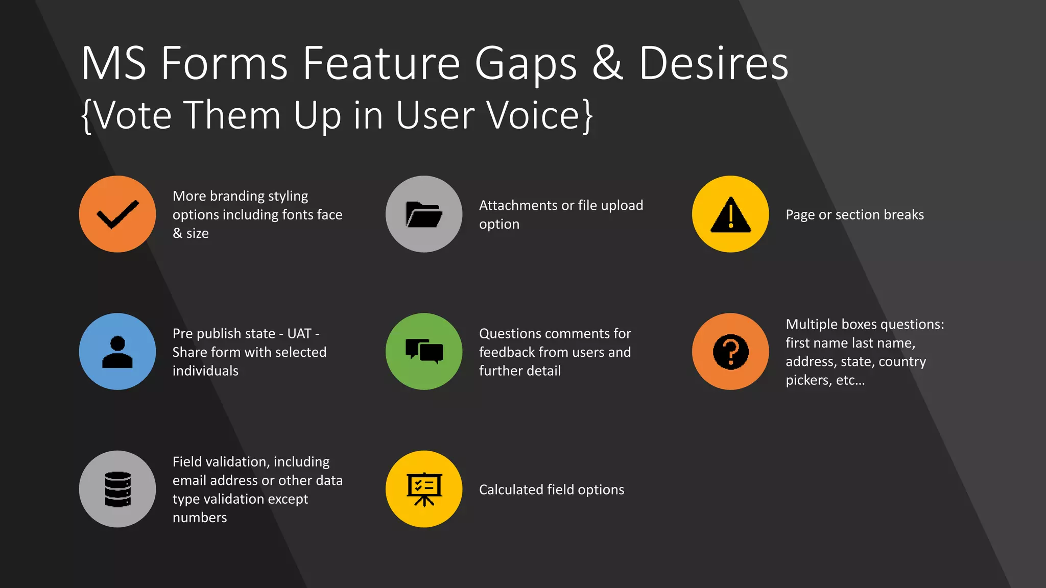 MS Forms Feature Gaps & Desires
{Vote Them Up in User Voice}
More branding styling
options including fonts face
& size
Attachments or file upload
option
Page or section breaks
Pre publish state - UAT -
Share form with selected
individuals
Questions comments for
feedback from users and
further detail
Multiple boxes questions:
first name last name,
address, state, country
pickers, etc…
Field validation, including
email address or other data
type validation except
numbers
Calculated field options
 