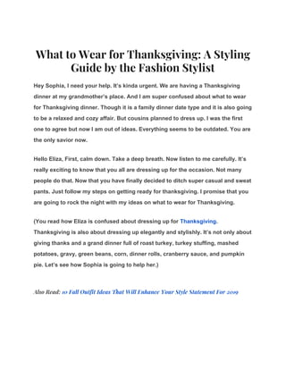 What to Wear for Thanksgiving: A Styling 
Guide by the Fashion Stylist 
Hey Sophia, I need your help. It’s kinda urgent. We are having a Thanksgiving
dinner at my grandmother’s place. And I am super confused about what to wear
for Thanksgiving dinner. Though it is a family dinner date type and it is also going
to be a relaxed and cozy affair. But cousins planned to dress up. I was the first
one to agree but now I am out of ideas. Everything seems to be outdated. You are
the only savior now.
Hello Eliza, First, calm down. Take a deep breath. Now listen to me carefully. It’s
really exciting to know that you all are dressing up for the occasion. Not many
people do that. Now that you have finally decided to ditch super casual and sweat
pants. Just follow my steps on getting ready for thanksgiving. I promise that you
are going to rock the night with my ideas on what to wear for Thanksgiving.
(You read how Eliza is confused about dressing up for ​Thanksgiving​.
Thanksgiving is also about dressing up elegantly and stylishly. It’s not only about
giving thanks and a grand dinner full of roast turkey, turkey stuffing, mashed
potatoes, gravy, green beans, corn, dinner rolls, cranberry sauce, and pumpkin
pie. Let’s see how Sophia is going to help her.)
Also Read: ​10 Fall Outfit Ideas That Will Enhance Your Style Statement For 2019 
 
 