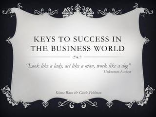 KEYS TO SUCCESS IN
  THE BUSINESS WORLD

“Look like a lady, act like a man, work like a dog”
                                            Unknown Author




              Kiana Basu & Gisele Feldman
 