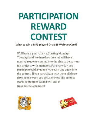PARTICIPATION 
REWARD 
CONTEST 
What to win a MP3 player? Or a $25 Walmart Card? 
Well here is your chance. Starting Mondays, 
Tuesdays and Wednesdays the club will have 
nursing students coming into the club to do various 
fun projects with members. For every day you 
participate with students you earn one entry into 
the contest! If you participate with them all three 
days in one week you get 3 entries! The contest 
starts September 22 and will end in 
November/December! 
