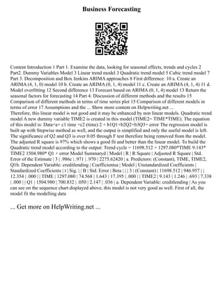 Business Forecasting
Content Introduction 1 Part 1. Examine the data, looking for seasonal effects, trends and cycles 2
Part2. Dummy Variables Model 3 Linear trend model 3 Quadratic trend model 5 Cubic trend model 7
Part 3. Decomposition and Box Jenkins ARIMA approaches 8 First difference: 10 a. Create an
ARIMA (4, 1, 0) model 10 b. Create an ARIMA (0, 1, 4) model 11 c. Create an ARIMA (4, 1, 4) 11 d.
Model overfitting 12 Second difference 13 Forecast based on ARIMA (0, 1, 4) model 13 Return the
seasonal factors for forecasting 14 Part 4. Discussion of different methods and the results 15
Comparison of different methods in terms of time series plot 15 Comparison of different models in
terms of error 17 Assumptions and the ... Show more content on Helpwriting.net ...
Therefore, this linear model is not good and it may be enhanced by non linear models. Quadratic trend
model A new dummy variable TIME2 is created in this model (TIME2= TIME*TIME). The equation
of this model is: Data=a+ c1 time +c2 (time) 2 + b1Q1+b2Q2+b3Q3+ error The regression model is
built up with Stepwise method as well, and the output is simplified and only the useful model is left.
The significance of Q2 and Q3 is over 0.05 through F test therefore being removed from the model.
The adjusted R square is 97% which shows a good fit and better than the linear model. To build the
Quadratic trend model according to the output: Trend cycle = 11698.512 + 1297.080*TIME 9.143*
TIME2 1504.980* Q1 + error Model Summaryd | Model | R | R Square | Adjusted R Square | Std.
Error of the Estimate | 3 | .986c | .971 | .970 | 2275.62420 | a. Predictors: (Constant), TIME, TIME2,
Q1b. Dependent Variable: creditlending | Coefficientsa | Model | Unstandardized Coefficients |
Standardized Coefficients | t | Sig. | | B | Std. Error | Beta | | | 3 | (Constant) | 11698.512 | 946.957 | |
12.354 | .000 | | TIME | 1297.080 | 74.568 | 1.643 | 17.395 | .000 | | TIME2 | 9.143 | 1.246 | .693 | 7.338
| .000 | | Q1 | 1504.980 | 700.832 | .050 | 2.147 | .036 | a. Dependent Variable: creditlending | As you
can see on the sequence chart displayed above, this model is not very good as well. First of all, the
model fit the modelling data
... Get more on HelpWriting.net ...
 
