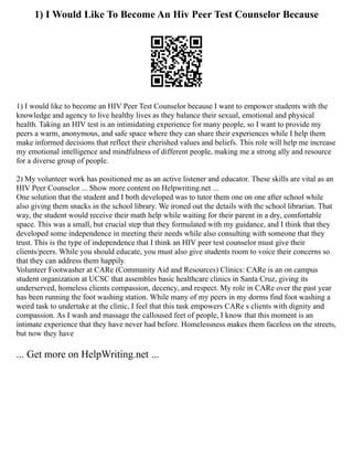 1) I Would Like To Become An Hiv Peer Test Counselor Because
1) I would like to become an HIV Peer Test Counselor because I want to empower students with the
knowledge and agency to live healthy lives as they balance their sexual, emotional and physical
health. Taking an HIV test is an intimidating experience for many people, so I want to provide my
peers a warm, anonymous, and safe space where they can share their experiences while I help them
make informed decisions that reflect their cherished values and beliefs. This role will help me increase
my emotional intelligence and mindfulness of different people, making me a strong ally and resource
for a diverse group of people.
2) My volunteer work has positioned me as an active listener and educator. These skills are vital as an
HIV Peer Counselor ... Show more content on Helpwriting.net ...
One solution that the student and I both developed was to tutor them one on one after school while
also giving them snacks in the school library. We ironed out the details with the school librarian. That
way, the student would receive their math help while waiting for their parent in a dry, comfortable
space. This was a small, but crucial step that they formulated with my guidance, and I think that they
developed some independence in meeting their needs while also consulting with someone that they
trust. This is the type of independence that I think an HIV peer test counselor must give their
clients/peers. While you should educate, you must also give students room to voice their concerns so
that they can address them happily.
Volunteer Footwasher at CARe (Community Aid and Resources) Clinics: CARe is an on campus
student organization at UCSC that assembles basic healthcare clinics in Santa Cruz, giving its
underserved, homeless clients compassion, decency, and respect. My role in CARe over the past year
has been running the foot washing station. While many of my peers in my dorms find foot washing a
weird task to undertake at the clinic, I feel that this task empowers CARe s clients with dignity and
compassion. As I wash and massage the calloused feet of people, I know that this moment is an
intimate experience that they have never had before. Homelessness makes them faceless on the streets,
but now they have
... Get more on HelpWriting.net ...
 