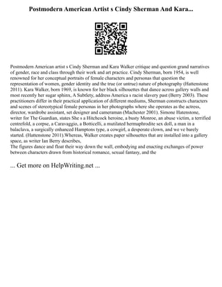 Postmodern American Artist s Cindy Sherman And Kara...
Postmodern American artist s Cindy Sherman and Kara Walker critique and question grand narratives
of gender, race and class through their work and art practice. Cindy Sherman, born 1954, is well
renowned for her conceptual portraits of female characters and personas that question the
representation of women, gender identity and the true (or untrue) nature of photography (Hattenstone
2011). Kara Walker, born 1969, is known for her black silhouettes that dance across gallery walls and
most recently her sugar sphinx, A Subtlety, address America s racist slavery past (Berry 2003). These
practitioners differ in their practical application of different mediums, Sherman constructs characters
and scenes of stereotypical female personas in her photographs where she operates as the actress,
director, wardrobe assistant, set designer and cameraman (Machester 2001). Simone Hatenstone,
writer for The Guardian, states She s a Hitchcock heroine, a busty Monroe, an abuse victim, a terrified
centrefold, a corpse, a Caravaggio, a Botticelli, a mutilated hermaphrodite sex doll, a man in a
balaclava, a surgically enhanced Hamptons type, a cowgirl, a desperate clown, and we ve barely
started. (Hattenstone 2011).Whereas, Walker creates paper silhouettes that are installed into a gallery
space, as writer Ian Berry describes,
The figures dance and float their way down the wall, embodying and enacting exchanges of power
between characters drawn from historical romance, sexual fantasy, and the
... Get more on HelpWriting.net ...
 