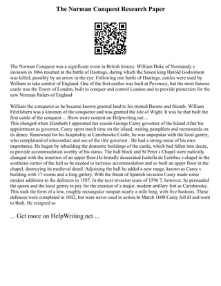 The Norman Conquest Research Paper
The Norman Conquest was a significant event in British history. William Duke of Normandy s
invasion in 1066 resulted in the battle of Hastings, during which the Saxon king Harold Godwinson
was killed, possibly by an arrow in the eye. Following one battle of Hastings, castles were used by
William to take control of England. One of the first castles was built at Pevensey, but the most famous
castle was the Tower of London, built to conquer and control London and to provide protection for the
new Norman Rulers of England
William the conqueror as he became known granted land to his trusted Barons and friends. William
FitzOsbern was a kinsmen of the conqueror and was granted the Isle of Wight. It was he that built the
first castle of the conquest ... Show more content on Helpwriting.net ...
This changed when Elizabeth I appointed her cousin George Carey governor of the Island.After his
appointment as governor, Carey spent much time on the island, writing pamphlets and memoranda on
its dence. Renowned for his hospitality at Carisbrooke Castle, he was unpopular with the local gentry,
who complained of misconduct and use of the title governor . He had a strong sense of his own
importance. He began by rebuilding the domestic buildings of the castle, which had fallen into decay,
to provide accommodation worthy of his status. The hall block and St Peter s Chapel were radically
changed with the insertion of an upper floor.He brutally desecrated Isabella de Fortibus s chapel in the
southeast corner of the hall as he needed to increase accommodation and so built an upper floor in the
chapel, destroying its medieval detail. Adjoining the hall he added a new range, known as Carey s
building with 17 rooms and a long gallery. With the threat of Spanish invasion Carey made some
modest additions to the defences in 1587. In the next invasion scare of 1596 7, however, he persuaded
the queen and the local gentry to pay for the creation of a major, modern artillery fort as Carisbrooke.
This took the form of a low, roughly rectangular rampart nearly a mile long, with five bastions. These
defences were completed in 1602, but were never used in action.In March 1600 Carey fell ill and went
to Bath. He resigned as
... Get more on HelpWriting.net ...
 