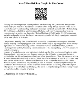 Kate Miller-Heidke s Caught In The Crowd
Bullying is a common problem faced by millions (Do Something, 2014) of students throughout the
world every year. It refers to the repetitive abuse to a certain being, through physical, verbal and/or
social behaviour. These tormenting methods are prominent worldwide and up to 71% (Do Something,
2014) of high school children report incidents of bullying each year. This can can lead to severe
symptoms, such as anxiety and depression (National Institute of Child Health, 2014) Consequences
including and similar to those listed above are major reasons why bullying is viewed as an important
global issue relating to teenagers.
Caught in the Crowd by Kate Miller Heidke is an effective example of a narrative poem related to
teenage bullying. This engaging poem casts viewers into the story of a young girl who travels through
high school and witnesses bullying. Certain circumstances lead to broken friendships, due to the
female s personal inability to stand up for someone in need. The message being ... Show more content
on Helpwriting.net ...
Unaware of how judgemental most high school students are, the child goes to school hoping to make
friends and enjoy her experience. As the poem progresses the girl begins to understand that she is
getting bullied and this leads a drastic effect being left on her confidence. Thus, this poem was written
to inspire teenagers not to give up in times of doubt. An effective example of a poetic device used only
once towards the end of Dix s poem is personification. In this example the author utilises a poetic
device to express how her eyes [are] drowning in a sea of emotions . By specifying that her eyes are
about to die the writer conveys how the characters emotional status is declining, and overtaking her
other general personality because of bullying. This elicits an empathetic response from teenage readers
and alerts them of the struggles of getting
... Get more on HelpWriting.net ...
 