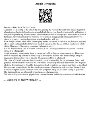 Atopic Dermatitis
Disease or Disorder of the eye: Cataract
A cataract is a clouding of the lens of the eyes, causing the vision to be blurry. It is caused by protein
clumping together in the lens forming a small clouded area; even though it isn t painful within time, it
can grow larger making it harder to see. It is commonly found in older people. It can occur in either or
both eyes; however cannot spread from one eye to another. In age related cataract can affect your
vision in two ways clumps of protein or lens slowly colors with age.
Even though cataract forms while you re aging, people can have it in their 40s 50s; however, majority
of it is small and doesn t affect the vision much. It s usually after the age of 60, it blocks your whole
vision. There are ... Show more content on Helpwriting.net ...
It is the most common kind of eczema. However, it isn t a contagious disease so you can t catch or
spread it to other people.
Atopic dermatitis is commonly found in babies and children, but can happen to anyone. Those who
lives in cities and dry climates is more likely to develop this disease. This disease can go away or
improve in children; however, if it isn t it ll become a problem in adulthood.
The cause of it is still unknown, but theoretically it can be caused by the environmental factors and
genetics. Sometimes those that have the skin disease can develop hay fever and asthma. The diagnosis
of atopic dermatitis can be found by its symptoms. Each symptoms can change over time, so a medical
history would be asked from the doctor to look for causes of symptoms, rule out other disease, know
when the symptom occurs and learn about your symptoms. They can ask other variety of questions
like sleep problems, use of steroids or medicine, or other questions.
The surrounding environment, physical and emotional stress, and allergen can cause the skin flare or
... Get more on HelpWriting.net ...
 
