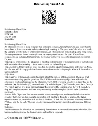 Relationship Visual Aids
Relationship Visual Aids
Donald N. Fink
HSN/544
July 27, 2015
Kevin Hite
Relationship Visual Aids
An education process is more complex than talking to someone, telling them what you want them to
learn about or learn how to do, and them knowing it or doing it. The purpose of education is to teach
the learner a specific task, or specific information. An education plan consists of specific components.
The components are simple or complex and each component leads to the next. When all the
components are included, the teacher and the learner will have a successful educational experience.
Purpose
The purpose or mission of the education is based upon the mission of the organization or institution in
which the education is taking ... Show more content on Helpwriting.net ...
The educator will then build his goals based on the student s performance, skills, and behavior. Next,
the educator will develop goals based on the education material being taught. What will the student be
learning about?
Objectives
The objectives of the education are statements about the purpose of the education. These are brief
statements answering specific questions. The ABCD model for writing objectives will assist the
educator in creating objectives for the education. The ABCD of writing objectives is described as: the
audience (A), the behavior (B), the conditions (C), and the degree (D) (Yamanaka, amp; Woo, 2014, p.
77). The objectives give clear statements regarding who will be learning, what they will learn, how
they will complete the task, and how many times they need to complete the task to be considered
proficient.
How to Write Objectives The instructor needs to make the objective an observable behavior and an
object of that behavior. For example, the student will be able to do an IV is unclear. The better
objective would be, the student will be able to insert an IV lock into the patient s extremity and start
IV fluids into the IV lock. When an objective is vague, the learners can interpret it in many different
ways.
Outcomes
The outcomes of the education are consistently demonstrated at the conclusion of the education. The
learning outcome is what the learner knows and is able to complete
... Get more on HelpWriting.net ...
 