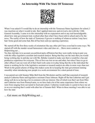 An Internship With The State Of Tennessee
When I was asked if I would like to do an internship with the Tennessee States legislators for school, I
was insertion on what it would in tale. But I applied interview and revived a slot with the 110th
General Assembly. I came in to this internship with no expectation and or any real knowledgeable
about how state government truly worked other then what I have been told in school and or by the
news. The reality of how the state of Tennessee if govern is nothing of whatever notion I may have
had. Some good and some bad, But all has been and eye opening experience.
We started off the first three weeks of orientation like any other job I have even had in some ways. We
started off with the stander sexual harassment video and class on ... Show more content on
Helpwriting.net ...
Yes they did take in to account you political party affiliation but they were really trying to pair you
with the office legislative assistant and research analyst. Being that they are the ones that you would
being working day in and day out with Ms. Behnke wanted to make sure that is would be a fun and
productive experience for everyone. This at first was lost on me and other, but when I have to go to
other offices I can see were all of their hard work came in to play being that the in the individual the
intern is working for be it the legislative assistant or research analyst are alike in more ways than not.
Witch in the grand scheme of things this makes scene do to keeping the state government running
smoothly when introducing new people in a work environment for a short period of time.
I was paired out with Senator Mike Bell from the 9th district and his staff that consisted of research
analyst Catherine Haire and legislative assistant Chase Johnson. Right off the bat Catherine and I got
along well do to us having a lot in common with our interest. One of which was that I am from Ohio
and Catherine was from Pennsylvania, so we have had a lot of the same experience from where we
were from ranging from out tasted in food and culture. Catherine would make it a point to have me set
in on ever meeting that I could with ether her of Senator Bell. When in those meeting I was able to see
how the state
... Get more on HelpWriting.net ...
 