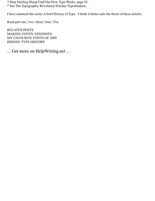 3 Stop Stealing Sheep Find Out How Type Works, page 83.
* See The Typographic Revolution Porchez Typofonderie.
I have renamed this series A brief History of Type . I think it better suits the thrust of these articles.
Read part one | two | three | four | five
RELATED POSTS
MAKING FONTS: ESSONNES
MY FAVOURITE FONTS OF 2009
DIDONE TYPE HISTORY
... Get more on HelpWriting.net ...
 