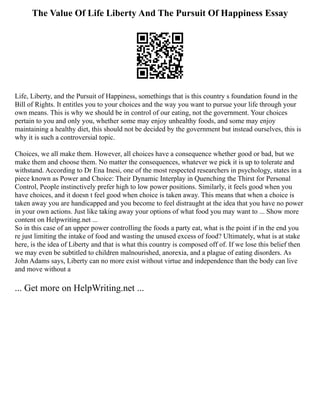 The Value Of Life Liberty And The Pursuit Of Happiness Essay
Life, Liberty, and the Pursuit of Happiness, somethings that is this country s foundation found in the
Bill of Rights. It entitles you to your choices and the way you want to pursue your life through your
own means. This is why we should be in control of our eating, not the government. Your choices
pertain to you and only you, whether some may enjoy unhealthy foods, and some may enjoy
maintaining a healthy diet, this should not be decided by the government but instead ourselves, this is
why it is such a controversial topic.
Choices, we all make them. However, all choices have a consequence whether good or bad, but we
make them and choose them. No matter the consequences, whatever we pick it is up to tolerate and
withstand. According to Dr Ena Inesi, one of the most respected researchers in psychology, states in a
piece known as Power and Choice: Their Dynamic Interplay in Quenching the Thirst for Personal
Control, People instinctively prefer high to low power positions. Similarly, it feels good when you
have choices, and it doesn t feel good when choice is taken away. This means that when a choice is
taken away you are handicapped and you become to feel distraught at the idea that you have no power
in your own actions. Just like taking away your options of what food you may want to ... Show more
content on Helpwriting.net ...
So in this case of an upper power controlling the foods a party eat, what is the point if in the end you
re just limiting the intake of food and wasting the unused excess of food? Ultimately, what is at stake
here, is the idea of Liberty and that is what this country is composed off of. If we lose this belief then
we may even be subtitled to children malnourished, anorexia, and a plague of eating disorders. As
John Adams says, Liberty can no more exist without virtue and independence than the body can live
and move without a
... Get more on HelpWriting.net ...
 