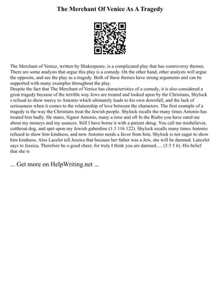 The Merchant Of Venice As A Tragedy
The Merchant of Venice, written by Shakespeare, is a complicated play that has controversy themes.
There are some analysts that argue this play is a comedy. On the other hand, other analysts will argue
the opposite, and see the play as a tragedy. Both of these themes have strong arguments and can be
supported with many examples throughout the play.
Despite the fact that The Merchant of Venice has characteristics of a comedy, it is also considered a
great tragedy because of the terrible way Jews are treated and looked upon by the Christians, Shylock
s refusal to show mercy to Antonio which ultimately leads to his own downfall, and the lack of
seriousness when it comes to the relationship of love between the characters. The first example of a
tragedy is the way the Christians treat the Jewish people. Shylock recalls the many times Antonio has
treated him badly. He states, Signor Antonio, many a time and oft In the Rialto you have rated me
about my moneys and my usances. Still I have borne it with a patient shrug. You call me misbeliever,
cutthroat dog, and spet upon my Jewish gaberdine (1.3 116 122). Shylock recalls many times Antonio
refused to show him kindness, and now Antonio needs a favor from him, Shylock is not eager to show
him kindness. Also Lacelet tell Jessica that because her father was a Jew, she will be damned. Lancelet
says to Jessica, Therefore be o good cheer, for truly I think you are damned..... (3.5 5 6). His belief
that she is
... Get more on HelpWriting.net ...
 