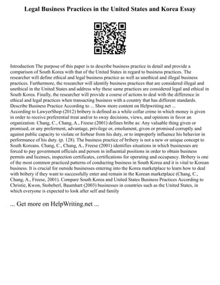 Legal Business Practices in the United States and Korea Essay
Introduction The purpose of this paper is to describe business practice in detail and provide a
comparison of South Korea with that of the United States in regard to business practices. The
researcher will define ethical and legal business practice as well as unethical and illegal business
practices. Furthermore, the researcher will identify business practices that are considered illegal and
unethical in the United States and address why these same practices are considered legal and ethical in
South Korea. Finally, the researcher will provide a course of actions to deal with the difference in
ethical and legal practices when transacting business with a country that has different standards.
Describe Business Practice According to ... Show more content on Helpwriting.net ...
According to LawyerShop (2012) bribery is defined as a while collar crime in which money is given
in order to receive preferential treat and/or to sway decisions, views, and opinions in favor an
organization. Chang, C., Chang, A., Freese (2001) defines bribe as: Any valuable thing given or
promised, or any preferment, advantage, privilege or, emolument, given or promised corruptly and
against public capacity to violate or forbear from his duty, or to improperly influence his behavior in
performance of his duty. (p. 128). The business practice of bribery is not a new or unique concept to
South Koreans. Chang, C., Chang, A., Freese (2001) identifies situations in which businesses are
forced to pay government officials and person in influential positions in order to obtain business
permits and licenses, inspection certificates, certifications for operating and occupancy. Bribery is one
of the most common practiced patterns of conducting business in South Korea and it is vital to Korean
business. It is crucial for outside businesses entering into the Korea marketplace to learn how to deal
with bribery if they want to successfully enter and remain in the Korean marketplace (Chang, C.,
Chang, A., Freese, 2001). Compare South Korea and United States Business Practices According to
Christie, Kwon, Stobeberl, Baumhart (2003) businesses in countries such as the United States, in
which everyone is expected to look after self and family
... Get more on HelpWriting.net ...
 
