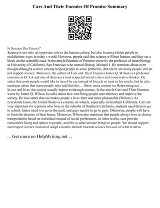 Cars And Their Enemies Of Promise Summary
Is Science Our Enemy?
Science is not only an important role in the human culture, but also (science) helps people in
multifarious ways in today s world. However, people said that science will hurt human, and they set a
block on the scientific road. In the article Enemies of Promise wrote by the professor of microbiology
at University of California, San Francisco who named Bishop, Michael J. He mentions about even
though(although) science already helped people to solve problems, (but) there are many people still do
not support science. Moreover, the author of Cars and Their Enemies James Q. Wilson is a professor
emeritus at UCLA and one of America s mist respected social critics and conservative thinker. He
states that most people would like to travel by car instead of bicycle or train in his article, but he also
mentions about that some people who said that this ... Show more content on Helpwriting.net ...
In our real lives, the society usually improves through science. In the article Cars and Their Enemies
wrote by James Q. Wilson, he talks about how cars bring people conveniences and improve the
society. He also states that car makes people s lives freer and more pleasurable (Wilson ). As
everybody know, the United States is a country on wheels, especially in Southern California. Cars are
very important for a person who lives in the suburbs of Southern California, students need them to go
to school, ladies need it to go to the mall, and guys need it to go to gym. Otherwise, people will have
to limit the chooses of their house. Moreover, Wilson also mentions that people always love to choose
transportation based on individual instead of social preferences. In other words, cars provide
convenient living and option to people, and this is what science brings to people. We should support
and respect science instead of adopt a hostile attitude towards science because of what it did to
... Get more on HelpWriting.net ...
 