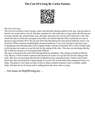 The Cost Of Living By Carlos Fuentes
The Cost of Living
The Cost of Living by Carlos Fuentes, starts with Salvador Renteria and his wife Ana. Ana has been in
bed for two weeks and is very ill. Salvador comforts his wife while she is lying in bed. He tells her not
to worry and that she will get better soon. Salvador shows his love for his wife while she is sick. She
asked Salvador to check her messages at the office, he told her that the office wanted her to come in
person to sign (Fuentes 451). We can note from this that during this time period medicine wasn t very
advanced. When someone needed highly advanced medicine, it was very expensive and rare to get.
A shopkeeper tells Salvador that Life en Espanol hadn t arrived yet (Fuentes 452). Carlos Fuentes tells
us this because he wants us to get the feel for the setting of the story. This also can stereotype that the
life in Mexico can prove to be economically difficult.
The story is focused in the mid 1950s during political corruptness. The setting is located in Mexico
City, Mexico. Carlos Fuentes expresses this because he wants us to get the feel for the setting of the
story. This also can stereotype that the life in Spanish can be economical hard. I believe that Carlos
chose this time era because he wanted people to see how life was the back then compared to how it is
today. The point of view takes us back in time to where medical treatment wasn t available, unlike
today. Salvador leaves his house and is walking down the street when a young
... Get more on HelpWriting.net ...
 