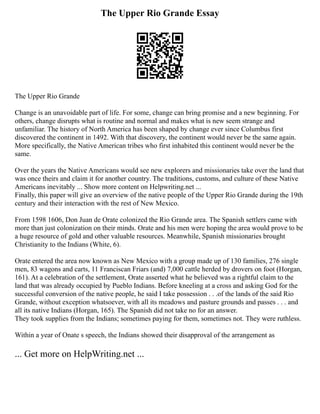The Upper Rio Grande Essay
The Upper Rio Grande
Change is an unavoidable part of life. For some, change can bring promise and a new beginning. For
others, change disrupts what is routine and normal and makes what is new seem strange and
unfamiliar. The history of North America has been shaped by change ever since Columbus first
discovered the continent in 1492. With that discovery, the continent would never be the same again.
More specifically, the Native American tribes who first inhabited this continent would never be the
same.
Over the years the Native Americans would see new explorers and missionaries take over the land that
was once theirs and claim it for another country. The traditions, customs, and culture of these Native
Americans inevitably ... Show more content on Helpwriting.net ...
Finally, this paper will give an overview of the native people of the Upper Rio Grande during the 19th
century and their interaction with the rest of New Mexico.
From 1598 1606, Don Juan de Orate colonized the Rio Grande area. The Spanish settlers came with
more than just colonization on their minds. Orate and his men were hoping the area would prove to be
a huge resource of gold and other valuable resources. Meanwhile, Spanish missionaries brought
Christianity to the Indians (White, 6).
Orate entered the area now known as New Mexico with a group made up of 130 families, 276 single
men, 83 wagons and carts, 11 Franciscan Friars (and) 7,000 cattle herded by drovers on foot (Horgan,
161). At a celebration of the settlement, Orate asserted what he believed was a rightful claim to the
land that was already occupied by Pueblo Indians. Before kneeling at a cross and asking God for the
successful conversion of the native people, he said I take possession . . .of the lands of the said Rio
Grande, without exception whatsoever, with all its meadows and pasture grounds and passes . . . and
all its native Indians (Horgan, 165). The Spanish did not take no for an answer.
They took supplies from the Indians; sometimes paying for them, sometimes not. They were ruthless.
Within a year of Onate s speech, the Indians showed their disapproval of the arrangement as
... Get more on HelpWriting.net ...
 