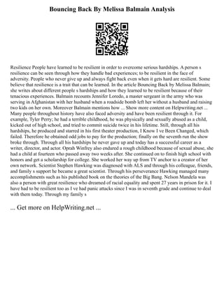 Bouncing Back By Melissa Balmain Analysis
Resilience People have learned to be resilient in order to overcome serious hardships. A person s
resilience can be seen through how they handle bad experiences; to be resilient in the face of
adversity. People who never give up and always fight back even when it gets hard are resilient. Some
believe that resilience is a trait that can be learned. In the article Bouncing Back by Melissa Balmain;
she writes about different people s hardships and how they learned to be resilient because of their
tenacious experiences. Balmain recounts Jennifer Loredo, a master sergeant in the army who was
serving in Afghanistan with her husband when a roadside bomb left her without a husband and raising
two kids on her own. Moreover Balmain mentions how ... Show more content on Helpwriting.net ...
Many people throughout history have also faced adversity and have been resilient through it. For
example, Tyler Perry; he had a terrible childhood, he was physically and sexually abused as a child,
kicked out of high school, and tried to commit suicide twice in his lifetime. Still, through all his
hardships, he produced and starred in his first theater production, I Know I ve Been Changed, which
failed. Therefore he obtained odd jobs to pay for the production; finally on the seventh run the show
broke through. Through all his hardships he never gave up and today has a successful career as a
writer, director, and actor. Oprah Winfrey also endured a rough childhood because of sexual abuse, she
had a child at fourteen who passed away two weeks after. She continued on to finish high school with
honors and get a scholarship for college. She worked her way up from TV anchor to a creator of her
own network. Scientist Stephen Hawking was diagnosed with ALS and through his colleague, friends,
and family s support he became a great scientist. Through his perseverance Hawking managed many
accomplishments such as his published book on the theories of the Big Bang. Nelson Mandela was
also a person with great resilience who dreamed of racial equality and spent 27 years in prison for it. I
have had to be resilient too as I ve had panic attacks since I was in seventh grade and continue to deal
with them today. Through my family s
... Get more on HelpWriting.net ...
 