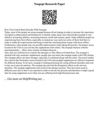 Noopept Research Paper
How You Control Brain Disorder With Noopept
Today, most of the people are using noopept because all are hoping in order to increase the experience
of cognitive enhancement and brainpower. Certainly, today many users showed that noopept is very
effective at learning abilities, increasing memory, recall and memory speed. Today different people are
experiencing these best effects, especially on numerous ways and even some of them find them in
order to subtle the improvement and being to hold the communications longer with fewer efforts.
Furthermore, other people may see possible improvements while taking the powder. Nootropics stores
located in the USA so you can buy the supplements from online. The noopept interacts with the
neurotransmitter, ... Show more content on Helpwriting.net ...
Also, they are well known to concern the damages or side effects at limited dose. The noopept is
stacked with only nootropic supplements, people also can notice the noopept stacks with CDP choline.
The noopept effects are more stronger, especially if combined along with the colon. The recent studies
have shown that Nootropics stores located in the USA and noopept supplement are effective treatment
for different disease. Even more, noopept is looking promising for curing different disorders and even
it may use to prevent amnesia. The noopept also provide the therapeutic effects to the nervous
disorders. The noopept supplements also result in the allergic reaction. They have been used in
different cases due to that it was reported in order to elevate the pressure and therefore it might a good
idea for using supplement even when you are suffering from high blood pressure and
... Get more on HelpWriting.net ...
 