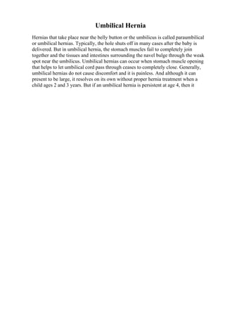 Umbilical Hernia
Hernias that take place near the belly button or the umbilicus is called paraumbilical
or umbilical hernias. Typically, the hole shuts off in many cases after the baby is
delivered. But in umbilical hernia, the stomach muscles fail to completely join
together and the tissues and intestines surrounding the navel bulge through the weak
spot near the umbilicus. Umbilical hernias can occur when stomach muscle opening
that helps to let umbilical cord pass through ceases to completely close. Generally,
umbilical hernias do not cause discomfort and it is painless. And although it can
present to be large, it resolves on its own without proper hernia treatment when a
child ages 2 and 3 years. But if an umbilical hernia is persistent at age 4, then it
 