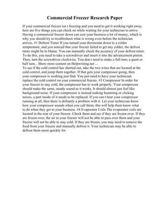 Commercial Freezer Research Paper
If your commercial freezer isn t freezing and you need to get it working right away,
here are five things you can check on while waiting for your technician to arrive.
Having a commercial freezer down can cost your business a lot of money, which is
why you should try to troubleshoot what is wrong even before the technician
arrives. #1 Defrost Timer If you turned your thermostat down to a colder
temperature, and you noticed that your freezer failed to get any colder, the defrost
timer might be to blame. You can manually check the accuracy of your defrost timer.
To do this, you need to take a screwdriver and insert it into the advancement pinion.
Then, turn the screwdriver clockwise. You don t need to make a full turn; a quart or
half turn... Show more content on Helpwriting.net ...
To see if the cold control has shorted out, take the two wires that are located at the
cold control, and jump them together. If that gets your compressor going, then
your compressor is working just find. You just need to have your technician
replace the cold control on your commercial freezer. #3 Compressor In order for
your freezer to stay cold, the compressor has to work properly. Your compressor
should make the same, steady sound as it works. It should almost just feel like
background noise. If your compressor is instead making humming or clicking
noises, a part inside of it needs to be replaced. If you can t hear your compressor
running at all, then there is defiantly a problem with it. Let your technician know
how your compressor sounds when you call them; this will help them know what
to do when they get to your business. #4 Evaporator Coils The evaporator coils are
located in the rear of your freezer. Check them and see if they are frozen over. If they
are frozen over, the air in your freezer will not be able to pass over them and your
freezer will not be able to stay cold. If they are frozen, you may need to remove the
food from your freezer and manually defrost it. Your technician may be able to
defrost them more quickly for
 