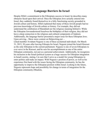 Language Barriers In Israel
Despite Hillel s commitment to the Ethiopians success in Israel, he describes many
obstacles faced upon their arrival. Once the Ethiopian Jews actually entered into
Israel, they suddenly found themselves in a fully functioning society grounded in
Jewish culture and history. Hillel explained that many of these Jewish people had no
previous knowledge of Jewish culture or history. For example, they did not
understand the celebration of Hanukkah nor the religious meaning behind it. While
the Ethiopian Jewsunderstood Israelwas the birthplace of their religion, they did not
have a deep connection to the religious and cultural components of Judaism.
Additionally, the language barrier presented a major issue for these Ethiopian Jews.
Upon arriving... Show more content on Helpwriting.net ...
Likud member Avraham Negusie is one of these acclaimed individuals. On March
31, 2015, 30 years after leaving Ethiopia for Israel, Negusie joined the Israeli Knesset
as the only Ethiopian in the current parliament. Negusie is one of seven Ethiopians to
ever serve in the Knesset, and he sees his accomplishment as one of the entire
Ethiopian community, not just as a personal achievement. Additionally, he recognizes
his inclusion in the Israeli political system as a huge success for Ethiopian integration
in Israeli society, stating, I m sure that I serve as a model for young Ethiopians to
enter politics and make an impact. With Negusie s position of power, as well as his
experience first hand with the issues facing the Ethiopian community, he has the
opportunity to improve the Ethiopian position within Israel. Looking to the future,
Negusie represents hope and possibility for change in terms of integration for the
Ethiopian community (Mualem,
 