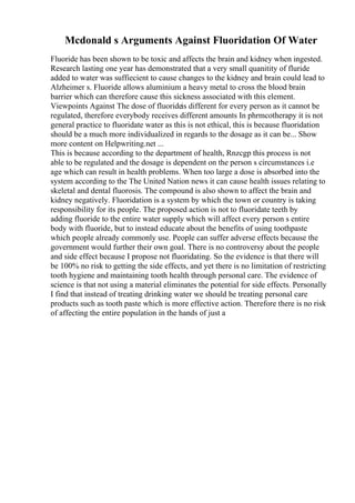 Mcdonald s Arguments Against Fluoridation Of Water
Fluoride has been shown to be toxic and affects the brain and kidney when ingested.
Research lasting one year has demonstrated that a very small quanitity of fluride
added to water was suffiecient to cause changes to the kidney and brain could lead to
Alzheimer s. Fluoride allows aluminium a heavy metal to cross the blood brain
barrier which can therefore cause this sickness associated with this element.
Viewpoints Against The dose of fluorideis different for every person as it cannot be
regulated, therefore everybody receives different amounts In phrmcotherapy it is not
general practice to fluoridate water as this is not ethical, this is because fluoridation
should be a much more individualized in regards to the dosage as it can be... Show
more content on Helpwriting.net ...
This is because according to the department of health, Rnzcgp this process is not
able to be regulated and the dosage is dependent on the person s circumstances i.e
age which can result in health problems. When too large a dose is absorbed into the
system according to the The United Nation news it can cause health issues relating to
skeletal and dental fluorosis. The compound is also shown to affect the brain and
kidney negatively. Fluoridation is a system by which the town or country is taking
responsibility for its people. The proposed action is not to fluoridate teeth by
adding fluoride to the entire water supply which will affect every person s entire
body with fluoride, but to instead educate about the benefits of using toothpaste
which people already commonly use. People can suffer adverse effects because the
government would further their own goal. There is no controversy about the people
and side effect because I propose not fluoridating. So the evidence is that there will
be 100% no risk to getting the side effects, and yet there is no limitation of restricting
tooth hygiene and maintaining tooth health through personal care. The evidence of
science is that not using a material eliminates the potential for side effects. Personally
I find that instead of treating drinking water we should be treating personal care
products such as tooth paste which is more effective action. Therefore there is no risk
of affecting the entire population in the hands of just a
 