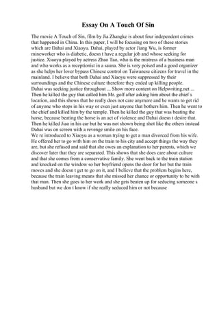 Essay On A Touch Of Sin
The movie A Touch of Sin, film by Jia Zhangke is about four independent crimes
that happened in China. In this paper, I will be focusing on two of these stories
which are Dahai and Xiaoyu. Dahai, played by actor Jiang Wu, is former
mineworker who is diabetic, doesn t have a regular job and whose seeking for
justice. Xiaoyu played by actress Zhao Tao, who is the mistress of a business man
and who works as a receptionist in a sauna. She is very poised and a good organizer
as she helps her lover bypass Chinese control on Taiwanese citizens for travel in the
mainland. I believe that both Dahai and Xiaoyu were suppressed by their
surroundings and the Chinese culture therefore they ended up killing people.
Dahai was seeking justice throughout ... Show more content on Helpwriting.net ...
Then he killed the guy that called him Mr. golf after asking him about the chief s
location, and this shows that he really does not care anymore and he wants to get rid
of anyone who stops in his way or even just anyone that bothers him. Then he went to
the chief and killed him by the temple. Then he killed the guy that was beating the
horse, because beating the horse is an act of violence and Dahai doesn t desire that.
Then he killed Jiao in his car but he was not shown being shot like the others instead
Dahai was on screen with a revenge smile on his face.
We re introduced to Xiaoyu as a woman trying to get a man divorced from his wife.
He offered her to go with him on the train to his city and accept things the way they
are, but she refused and said that she owes an explanation to her parents, which we
discover later that they are separated. This shows that she does care about culture
and that she comes from a conservative family. She went back to the train station
and knocked on the window so her boyfriend opens the door for her but the train
moves and she doesn t get to go on it, and I believe that the problem begins here,
because the train leaving means that she missed her chance or opportunity to be with
that man. Then she goes to her work and she gets beaten up for seducing someone s
husband but we don t know if she really seduced him or not because
 