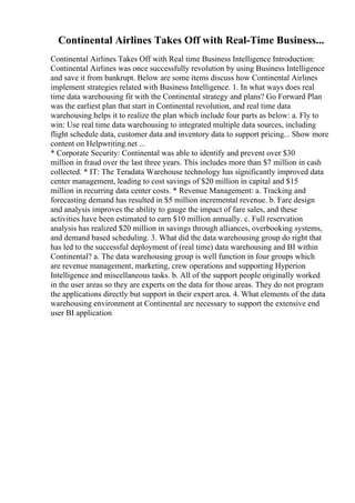 Continental Airlines Takes Off with Real-Time Business...
Continental Airlines Takes Off with Real time Business Intelligence Introduction:
Continental Airlines was once successfully revolution by using Business Intelligence
and save it from bankrupt. Below are some items discuss how Continental Airlines
implement strategies related with Business Intelligence. 1. In what ways does real
time data warehousing fit with the Continental strategy and plans? Go Forward Plan
was the earliest plan that start in Continental revolution, and real time data
warehousing helps it to realize the plan which include four parts as below: a. Fly to
win: Use real time data warehousing to integrated multiple data sources, including
flight schedule data, customer data and inventory data to support pricing... Show more
content on Helpwriting.net ...
* Corporate Security: Continental was able to identify and prevent over $30
million in fraud over the last three years. This includes more than $7 million in cash
collected. * IT: The Teradata Warehouse technology has significantly improved data
center management, leading to cost savings of $20 million in capital and $15
million in recurring data center costs. * Revenue Management: a. Tracking and
forecasting demand has resulted in $5 million incremental revenue. b. Fare design
and analysis improves the ability to gauge the impact of fare sales, and these
activities have been estimated to earn $10 million annually. c. Full reservation
analysis has realized $20 million in savings through alliances, overbooking systems,
and demand based scheduling. 3. What did the data warehousing group do right that
has led to the successful deployment of (real time) data warehousing and BI within
Continental? a. The data warehousing group is well function in four groups which
are revenue management, marketing, crew operations and supporting Hyperion
Intelligence and miscellaneous tasks. b. All of the support people originally worked
in the user areas so they are experts on the data for those areas. They do not program
the applications directly but support in their expert area. 4. What elements of the data
warehousing environment at Continental are necessary to support the extensive end
user BI application
 
