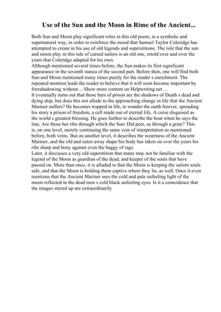 Use of the Sun and the Moon in Rime of the Ancient...
Both Sun and Moon play significant roles in this old poem, in a symbolic and
supernatural way, in order to reinforce the mood that Samuel Taylor Coleridge has
attempted to create in his use of old legends and superstitions. The role that the sun
and moon play in this tale of cursed sailors is an old one, retold over and over the
years that Coleridge adapted for his own.
Although mentioned several times before, the Sun makes its first significant
appearance in the seventh stanza of the second part. Before then, one will find both
Sun and Moon mentioned many times purely for the reader s enrichment. The
repeated mention leads the reader to believe that it will soon become important by
foreshadowing without ... Show more content on Helpwriting.net ...
It eventually turns out that those bars of prison are the shadows of Death s dead and
dying ship, but does this not allude to the approaching change in life that the Ancient
Mariner suffers? He becomes trapped in life, to wander the earth forever, spreading
his story a prison of freedom, a cell made out of eternal life. A curse disguised as
the world s greatest blessing. He goes further to describe the boat when he says the
line, Are those her ribs through which the Sun/ Did peer, as through a grate? This
is, on one level, merely continuing the same vein of interpretation as mentioned
before, both veins. But on another level, it describes the weariness of the Ancient
Mariner, and the old and eaten away shape his body has taken on over the years his
ribs sharp and bony against even the baggy of rags.
Later, it discusses a very old superstition that many may not be familiar with the
legend of the Moon as guardian of the dead, and keeper of the souls that have
passed on. More than once, it is alluded to that the Moon is keeping the sailors souls
safe, and that the Moon is holding them captive where they lie, as well. Once it even
mentions that the Ancient Mariner sees the cold and pale unfeeling light of the
moon reflected in the dead men s cold black unfeeling eyes. Is it a coincidence that
the images stirred up are extraordinarily
 