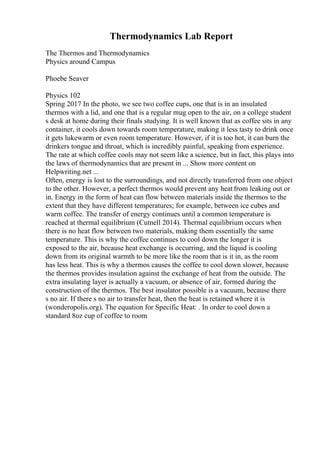 Thermodynamics Lab Report
The Thermos and Thermodynamics
Physics around Campus
Phoebe Seaver
Physics 102
Spring 2017 In the photo, we see two coffee cups, one that is in an insulated
thermos with a lid, and one that is a regular mug open to the air, on a college student
s desk at home during their finals studying. It is well known that as coffee sits in any
container, it cools down towards room temperature, making it less tasty to drink once
it gets lukewarm or even room temperature. However, if it is too hot, it can burn the
drinkers tongue and throat, which is incredibly painful, speaking from experience.
The rate at which coffee cools may not seem like a science, but in fact, this plays into
the laws of thermodynamics that are present in ... Show more content on
Helpwriting.net ...
Often, energy is lost to the surroundings, and not directly transferred from one object
to the other. However, a perfect thermos would prevent any heatfrom leaking out or
in. Energy in the form of heat can flow between materials inside the thermos to the
extent that they have different temperatures; for example, between ice cubes and
warm coffee. The transfer of energy continues until a common temperature is
reached at thermal equilibrium (Cutnell 2014). Thermal equilibrium occurs when
there is no heat flow between two materials, making them essentially the same
temperature. This is why the coffee continues to cool down the longer it is
exposed to the air, because heat exchange is occurring, and the liquid is cooling
down from its original warmth to be more like the room that is it in, as the room
has less heat. This is why a thermos causes the coffee to cool down slower, because
the thermos provides insulation against the exchange of heat from the outside. The
extra insulating layer is actually a vacuum, or absence of air, formed during the
construction of the thermos. The best insulator possible is a vacuum, because there
s no air. If there s no air to transfer heat, then the heat is retained where it is
(wonderopolis.org). The equation for Specific Heat: . In order to cool down a
standard 8oz cup of coffee to room
 
