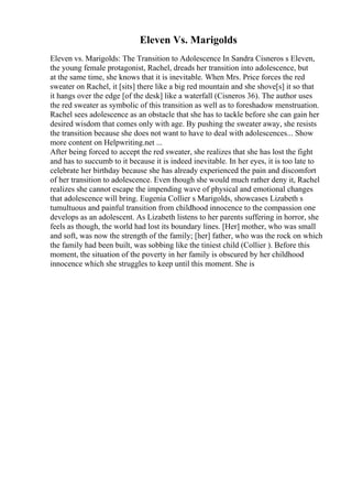 Eleven Vs. Marigolds
Eleven vs. Marigolds: The Transition to Adolescence In Sandra Cisneros s Eleven,
the young female protagonist, Rachel, dreads her transition into adolescence, but
at the same time, she knows that it is inevitable. When Mrs. Price forces the red
sweater on Rachel, it [sits] there like a big red mountain and she shove[s] it so that
it hangs over the edge [of the desk] like a waterfall (Cisneros 36). The author uses
the red sweater as symbolic of this transition as well as to foreshadow menstruation.
Rachel sees adolescence as an obstacle that she has to tackle before she can gain her
desired wisdom that comes only with age. By pushing the sweater away, she resists
the transition because she does not want to have to deal with adolescences... Show
more content on Helpwriting.net ...
After being forced to accept the red sweater, she realizes that she has lost the fight
and has to succumb to it because it is indeed inevitable. In her eyes, it is too late to
celebrate her birthday because she has already experienced the pain and discomfort
of her transition to adolescence. Even though she would much rather deny it, Rachel
realizes she cannot escape the impending wave of physical and emotional changes
that adolescence will bring. Eugenia Collier s Marigolds, showcases Lizabeth s
tumultuous and painful transition from childhood innocence to the compassion one
develops as an adolescent. As Lizabeth listens to her parents suffering in horror, she
feels as though, the world had lost its boundary lines. [Her] mother, who was small
and soft, was now the strength of the family; [her] father, who was the rock on which
the family had been built, was sobbing like the tiniest child (Collier ). Before this
moment, the situation of the poverty in her family is obscured by her childhood
innocence which she struggles to keep until this moment. She is
 