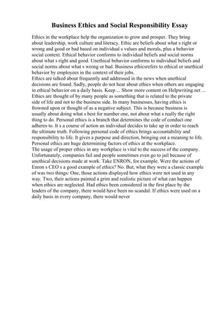 Business Ethics and Social Responsibility Essay
Ethics in the workplace help the organization to grow and prosper. They bring
about leadership, work culture and literacy. Ethic are beliefs about what s right or
wrong and good or bad based on individual s values and morals, plus a behavior
social context. Ethical behavior conforms to individual beliefs and social norms
about what s right and good. Unethical behavior conforms to individual beliefs and
social norms about what s wrong or bad. Business ethicsrefers to ethical or unethical
behavior by employees in the context of their jobs.
Ethics are talked about frequently and addressed in the news when unethical
decisions are found. Sadly, people do not hear about ethics when others are engaging
in ethical behavior on a daily basis. Keep ... Show more content on Helpwriting.net ...
Ethics are thought of by many people as something that is related to the private
side of life and not to the business side. In many businesses, having ethics is
frowned upon or thought of as a negative subject. This is because business is
usually about doing what s best for number one, not about what s really the right
thing to do. Personal ethics is a branch that determines the code of conduct one
adheres to. It s a course of action an individual decides to take up in order to reach
the ultimate truth. Following personal code of ethics brings accountability and
responsibility to life. It gives a purpose and direction, bringing out a meaning to life.
Personal ethics are huge determining factors of ethics at the workplace.
The usage of proper ethics in any workplace is vital to the success of the company.
Unfortunately, companies fail and people sometimes even go to jail because of
unethical decisions made at work. Take ENRON, for example. Were the actions of
Enron s CEO s a good example of ethics? No. But, what they were a classic example
of was two things: One, those actions displayed how ethics were not used in any
way. Two, their actions painted a grim and realistic picture of what can happen
when ethics are neglected. Had ethics been considered in the first place by the
leaders of the company, there would have been no scandal. If ethics were used on a
daily basis in every company, there would never
 