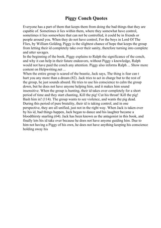 Piggy Conch Quotes
Everyone has a part of them that keeps them from doing the bad things that they are
capable of. Sometimes it lies within them, where they somewhat have control,
sometimes it lies somewhere that can not be controlled, it could be in friends or
people around you. When they do not have control, For the boys in Lord Of The
Flies, by William Golding, Piggy is the slightest chance of hope that keeps the group
from letting their id completely take over their sanity, therefore turning into complete
and utter savages.
In the beginning of the book, Piggy explains to Ralph the significance of the conch,
and why it can help in their future endeavors, without Piggy s knowledge, Ralph
would not have paid the conch any attention. Piggy also informs Ralph ... Show more
content on Helpwriting.net ...
When the entire group is scared of the beastie, Jack says, The thing is fear can t
hurt you any more than a dream (82). Jack tries to act in charge but to the rest of
the group, he just sounds absurd. He tries to use his conscience to calm the group
down, but he does not have anyone helping him, and it makes him sound
insensitive. When the group is hunting, their id takes over completely for a short
period of time and they start chanting, Kill the pig! Cut his throat! Kill the pig!
Bash him in! (114). The group wants to see violence, and wants the pig dead.
During this period of pure brutality, their id is taking control, and in one
perspective, they are all unified, just not in the right way. When Jack is taken over
by his id, bad things happen, Jack began to dance and his laughter became a
bloodthirsty snarling (64). Jack has been known as the antagonist in this book, and
finally lets his id take over because he does not have anyone guiding him. Due to
him not having a Piggy of his own, he does not have anything keeping his conscience
holding away his
 