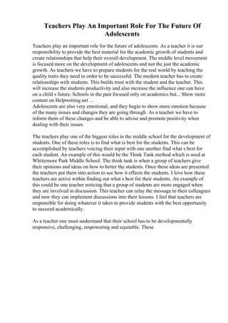 Teachers Play An Important Role For The Future Of
Adolescents
Teachers play an important role for the future of adolescents. As a teacher it is our
responsibility to provide the best material for the academic growth of students and
create relationships that help their overall development. The middle level movement
is focused more on the development of adolescents and not the just the academic
growth. As teachers we have to prepare students for the real world by teaching the
quality traits they need in order to be successful. The modern teacher has to create
relationships with students. This builds trust with the student and the teacher. This
will increase the students productivity and also increase the influence one can have
on a child s future. Schools in the past focused only on academics but... Show more
content on Helpwriting.net ...
Adolescents are also very emotional, and they begin to show more emotion because
of the many issues and changes they are going through. As a teacher we have to
inform them of these changes and be able to advise and promote positivity when
dealing with their issues.
The teachers play one of the biggest roles in the middle school for the development of
students. One of these roles is to find what is best for the students. This can be
accomplished by teachers voicing their input with one another find what s best for
each student. An example of this would be the Think Tank method which is used at
Whittemore Park Middle School. The think tank is when a group of teachers give
their opinions and ideas on how to better the students. Once these ideas are presented
the teachers put them into action to see how it effects the students. I love how these
teachers are active within finding out what s best for their students. An example of
this could be one teacher noticing that a group of students are more engaged when
they are involved in discussion. This teacher can relay the message to their colleagues
and now they can implement discussions into their lessons. I feel that teachers are
responsible for doing whatever it takes to provide students with the best opportunity
to succeed academically.
As a teacher one must understand that their school has to be developmentally
responsive, challenging, empowering and equitable. These
 