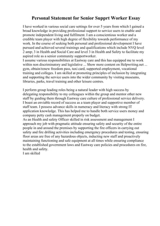 Personal Statement for Senior Supprt Worker Essay
I have worked in various social care settings for over 5 years from which I gained a
broad knowledge in providing professional support to service users to enable and
promote independent living and fulfilment. I am a conscientious worker and a
credible team player with high degree of flexibility towards performance of my
work. In the course of seeking both personal and professional development I have
pursued and achieved several trainings and qualifications which include NVQ level
2 amp; 3 in Health and Social Care and level 3 in Health and Safety to facilitate my
aspired role as a senior community supportworker.
I assume various responsibilities at Eastway care and this has equipped me to work
within non discriminatory and legislative ... Show more content on Helpwriting.net ...
gym, obtain/renew freedom pass, taxi card, supported employment, vocational
training and colleges. I am skilled at promoting principles of inclusion by integrating
and supporting the service users into the wider community by visiting museums,
libraries, parks, travel training and other leisure centres.
I perform group leading roles being a natural leader with high success by
delegating responsibility to my colleagues within the group and mentor other new
staff by guiding them through Eastway care culture of professional service delivery.
I boast an enviable record of success as a team player and supportive member of
staff team. I possess advance skills in numeracy and literacy with strong IT
application knowledge. This has helped me to handle both service users money and
company petty cash management properly on budget.
As an Health and safety Officer skilled in risk assessment and management I
approach my job with pragmatic attitude ensuring safety and security of the entire
people in and around the premises by supporting the fire officers in carrying out
safety and fire drilling activities including emergency procedures and testing, ensuring
floor areas are free of any hazardous objects, inducting new staff and proactively
maintaining functioning and safe equipment at all times while ensuring compliance
to the established government laws and Eastway care policies and procedures on fire,
health and safety.
I am skilled
 