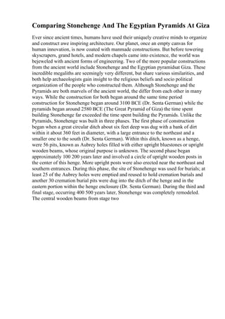 Comparing Stonehenge And The Egyptian Pyramids At Giza
Ever since ancient times, humans have used their uniquely creative minds to organize
and construct awe inspiring architecture. Our planet, once an empty canvas for
human innovation, is now coated with manmade constructions. But before towering
skyscrapers, grand hotels, and modern chapels came into existence, the world was
bejeweled with ancient forms of engineering. Two of the more popular constructions
from the ancient world include Stonehenge and the Egyptian pyramidsat Giza. These
incredible megaliths are seemingly very different, but share various similarities, and
both help archaeologists gain insight to the religious beliefs and socio political
organization of the people who constructed them. Although Stonehenge and the
Pyramids are both marvels of the ancient world, the differ from each other in many
ways. While the construction for both began around the same time period
construction for Stonehenge began around 3100 BCE (Dr. Senta German) while the
pyramids began around 2580 BCE (The Great Pyramid of Giza) the time spent
building Stonehenge far exceeded the time spent building the Pyramids. Unlike the
Pyramids, Stonehenge was built in three phases. The first phase of construction
began when a great circular ditch about six feet deep was dug with a bank of dirt
within it about 360 feet in diameter, with a large entrance to the northeast and a
smaller one to the south (Dr. Senta German). Within this ditch, known as a henge,
were 56 pits, known as Aubrey holes filled with either upright bluestones or upright
wooden beams, whose original purpose is unknown. The second phase began
approximately 100 200 years later and involved a circle of upright wooden posts in
the center of this henge. More upright posts were also erected near the northeast and
southern entrances. During this phase, the site of Stonehenge was used for burials; at
least 25 of the Aubrey holes were emptied and reused to hold cremation burials and
another 30 cremation burial pits were dug into the ditch of the henge and in the
eastern portion within the henge enclosure (Dr. Senta German). During the third and
final stage, occurring 400 500 years later, Stonehenge was completely remodeled.
The central wooden beams from stage two
 