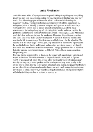 Auto Mechanics
Auto Mechanic Most of my spare time is spent looking at anything and everything
involving cars so it stood to reason that I would be interested in learning how they
work. The following pages will describe what I ve learned while doing the
necessary reading. The responsibilities and specific work of this occupation is,
using computers to identify problems, test parts and systems to make sure they
work correctly, follow lists to ensure all parts are examined, perform basic
maintenance, including changing oil, checking fluid levels, and tires, explain the
problems and repairs to clients(Automotive Service Technology2). Auto Mechanics
work full time and even include the weekends. However, depending on position
and skills you could make your own schedule. A career in this field would affect
my family life in many ways. The first way would obviously be the schedule. The
second is in the knowledge I would gain. My education in automotive repair could
be used to help my family and friends and possibly save them money. My family
life could also be affected by financial rewards. College graduates start at $20,050,
but after gaining experience it jumps to $61,360. After... Show more content on
Helpwriting.net ...
It would be my responsibility to diagnose the issues with a customer s vehicle and
repair it for them. The education that is required for this career path is 2 years
worth of classes at full time. This would allow me to enter the workforce quicker,
thereby earning experience quicker and increasing the money made yearly. A lot
of my time is spent playing video games about cars and racing, the pages that I follow
on social media are almost exclusively about cars so it s safe to say that my interest
in vehicles is intact. However, I would like to get some hands on experience before
officially deciding whether or not this is a career to
 