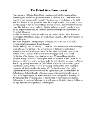 The United States Involvement
Since the early 1900s the United States has been embroiled in Iranian affairs,
something that would have great effects both in 1979 and now. The United States
interest in Iran was originally spurred by the discovery of oil, but due to the Cold
War U.S. interest in Iran grew even more for strategic reasons. To continue to exert
their influence in Iran, the United States, through the CIA, installed shah Pahlavi as
ruler. The shah was a cruel and strict dictator and was eventually overthrown and
exiled. In place of the shah, an Islamic Republic came to power under the rule of
Ayatollah Khomeini.
Amidst the tumult of revolution and fueled by a hatred for the United States and
their support of the brutal shah, a group of Iranian students ... Show more content on
Helpwriting.net ...
The weak image that Carter portrayed eventually lead to his loss of the 1980
presidential election against Ronald Reagan.
Finally, 444 days later on January 21, 1980, the crisis was resolved and the hostages
were released. The capture of the U.S. embassy in Tehran was a glimpse of
something new and bewildering. It was the first battle in America s war against
militant Islam, a conflict that would eventually engage much of the world.
At the time of the hostage crisis, Jay Mower was 27 years old and attending
Brigham Young University. Mower grew up on the Avenues of Salt Lake City, in
a house his father was able to purchase under the G.I. bill, after his service in World
War II. Jay grew up as the third of five children in what he describes as a typical
middle class family. While Jay was growing up he remembers news playing an
important role in the family s day to day life. The family would often gather
together around the television to watch the nightly news, and Jay remembers his
father being a dedicated reader of the newspaper. Although the family was up to
date on the happenings of the world, there was not a lot of political debating, but
Jay remarked that, It was important to be informed. A hardworking mother and
father raised Jay and carefully saved to be able to send all of five of their children to
college. Mower himself graduated from Brigham
 