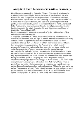 Analysis Of Gowri Parameswaran s Article, Enhancing...
Gowri Parameswaran s article, Enhancing Diversity Education, is an informative
academic journal that highlights the role diversity will play in schools and why
teachers will need to implement new ways to involve students in the classroom.
Parameswaran is a professor at the State University of New York at New Paltz. She
is also a chair of educational studies, who focuses on researching the impact of
gender, socioeconomic status, culture on children and adults in North America and
India. Parameswaran is currently researching the limited government services for
families in poverty. Her article Enhancing Diversity Educationwas published by
Caddo Gap Press on March 2007.
Parameswaran explores issues that are currently affecting children when ... Show
more content on Helpwriting.net ...
All together, Parameswaran s article is well researched as she refers to a variety of
sources as she transitions from one topic to the next. She cites information from many
different sources to support her overall stance but sometimes uses too many
quotations. Although there is not a rule about how many sources one should use in
their academic writing, one can argue that Parameswaran s article is mostly
composed of source information, rather than composing her stance with her own
voice. Because the use of sources is overpowering, her writing becomes
overwhelming for readers because they are not getting the author s point of view on
the issue. Parameswaran states that as students learn about issues of discrimination,
they begin to reexamine their values. At times, the reexamination leads students who
belong to dominant groups to feel guilty and accuse people who belong to
underrepresented groups of reverse racism (qtd. in Parameswaran 5). An example of a
source Parameswaran overuses is information from Dr. Beverly Daniel Tatum, a
psychologist and author who focuses on race in education, and expands on reverse
racism. Tautm s book discusses how students learn about Whites who were and/or are
racists. Parameswaran reiterates Tatum s ideas by stating that most students can name
people who hold racist values, but cannot recall any White individuals who fought
against racial prejudice. According to Tatum, this is one reason that White
 