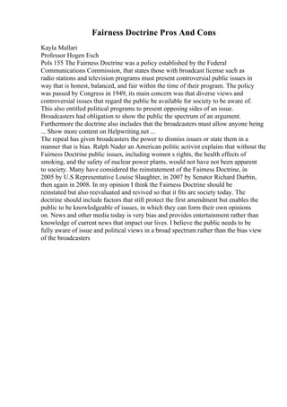 Fairness Doctrine Pros And Cons
Kayla Mallari
Professor Hogen Esch
Pols 155 The Fairness Doctrine was a policy established by the Federal
Communications Commission, that states those with broadcast license such as
radio stations and television programs must present controversial public issues in
way that is honest, balanced, and fair within the time of their program. The policy
was passed by Congress in 1949, its main concern was that diverse views and
controversial issues that regard the public be available for society to be aware of.
This also entitled political programs to present opposing sides of an issue.
Broadcasters had obligation to show the public the spectrum of an argument.
Furthermore the doctrine also includes that the broadcasters must allow anyone being
... Show more content on Helpwriting.net ...
The repeal has given broadcasters the power to dismiss issues or state them in a
manner that is bias. Ralph Nader an American politic activist explains that without the
Fairness Doctrine public issues, including women s rights, the health effects of
smoking, and the safety of nuclear power plants, would not have not been apparent
to society. Many have considered the reinstatement of the Fairness Doctrine, in
2005 by U.S Representative Louise Slaughter, in 2007 by Senator Richard Durbin,
then again in 2008. In my opinion I think the Fairness Doctrine should be
reinstated but also reevaluated and revived so that it fits are society today. The
doctrine should include factors that still protect the first amendment but enables the
public to be knowledgeable of issues, in which they can form their own opinions
on. News and other media today is very bias and provides entertainment rather than
knowledge of current news that impact our lives. I believe the public needs to be
fully aware of issue and political views in a broad spectrum rather than the bias view
of the broadcasters
 
