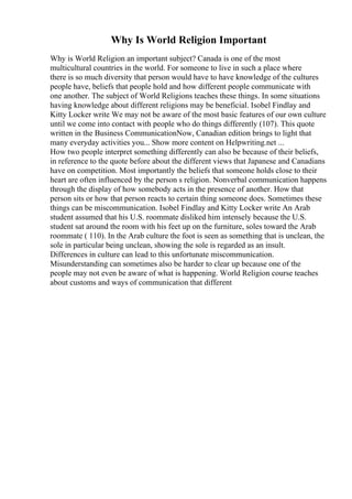 Why Is World Religion Important
Why is World Religion an important subject? Canada is one of the most
multicultural countries in the world. For someone to live in such a place where
there is so much diversity that person would have to have knowledge of the cultures
people have, beliefs that people hold and how different people communicate with
one another. The subject of World Religions teaches these things. In some situations
having knowledge about different religions may be beneficial. Isobel Findlay and
Kitty Locker write We may not be aware of the most basic features of our own culture
until we come into contact with people who do things differently (107). This quote
written in the Business CommunicationNow, Canadian edition brings to light that
many everyday activities you... Show more content on Helpwriting.net ...
How two people interpret something differently can also be because of their beliefs,
in reference to the quote before about the different views that Japanese and Canadians
have on competition. Most importantly the beliefs that someone holds close to their
heart are often influenced by the person s religion. Nonverbal communication happens
through the display of how somebody acts in the presence of another. How that
person sits or how that person reacts to certain thing someone does. Sometimes these
things can be miscommunication. Isobel Findlay and Kitty Locker write An Arab
student assumed that his U.S. roommate disliked him intensely because the U.S.
student sat around the room with his feet up on the furniture, soles toward the Arab
roommate ( 110). In the Arab culture the foot is seen as something that is unclean, the
sole in particular being unclean, showing the sole is regarded as an insult.
Differences in culture can lead to this unfortunate miscommunication.
Misunderstanding can sometimes also be harder to clear up because one of the
people may not even be aware of what is happening. World Religion course teaches
about customs and ways of communication that different
 