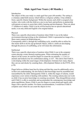 Male Aged Four Years ( 48 Months )
Introduction
The subject of this case study is a male aged four years (48 months). The setting is
a voluntary aided faith nursery which follows a religious syllabus. It has children
from a specific Islamic background. Within the nursery each child is assigned a key
worker, who works with the child on a one to one basis and performs in partnership
with parents or/carers to assist their child s learning and development. There are about
17 children to 6 adults. Child A (as he will be known) has no special educational
needs, is an only child and English is his original dialect.
Physical
There was a specific observation of mention when Child A was in the indoor
environment drawing/writing on the whiteboard. Child A represented an image of a...
Show more content on Helpwriting.net ...
Consequently child A, through the scaffolding cycle, would be able to utilise his
fine motor skills to do his zip up himself. Hence, child A s skills are developing
through the process of scaffolding, as he will retain this information.
Intellectual
There was a specific observation of mention when Child A was in the computer
corner playing a water themed counting game. When estimating the number of
objects on the screen, he used his fingers to count the sea animals, 1, 2,3,4,5, 6
animals and looked at me for confirmation asking, is it 6? . This shows that Child A
is developing within the usual ranges of development, Estimates how many objects
they can see and checks by counting them , (Development Matters in the EYFS, 2012,
p.34).
Piaget believes children learn best by doing and that they must be additionally active
in their own understanding. He also believes that knowledge must be assembled and
reassembled by the child. Subsequently Child A, within the stages of schema, would
experience a new notion of dealing with numbers. The existing schema does not work
as child A has no prior knowledge on counting sea animals. Thus disequilibrium arises
until Child A is able to assimilate and accommodate the contemporary knowledge and
attain equilibrium. Hence, Child A uses his fingers to count aloud and signify each
finger with a specific number. For future recommendation, I would have Child A
complete sums where he can count the objects in two
 