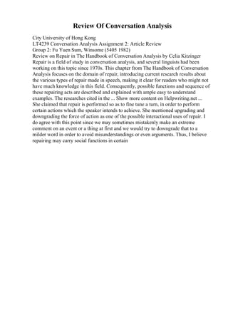 Review Of Conversation Analysis
City University of Hong Kong
LT4239 Conversation Analysis Assignment 2: Article Review
Group 2: Fu Yuen Sum, Winsome (5405 1982)
Review on Repair in The Handbook of Conversation Analysis by Celia Kitzinger
Repair is a field of study in conversation analysis, and several linguists had been
working on this topic since 1970s. This chapter from The Handbook of Conversation
Analysis focuses on the domain of repair, introducing current research results about
the various types of repair made in speech, making it clear for readers who might not
have much knowledge in this field. Consequently, possible functions and sequence of
these repairing acts are described and explained with ample easy to understand
examples. The researches cited in the ... Show more content on Helpwriting.net ...
She claimed that repair is performed so as to fine tune a turn, in order to perform
certain actions which the speaker intends to achieve. She mentioned upgrading and
downgrading the force of action as one of the possible interactional uses of repair. I
do agree with this point since we may sometimes mistakenly make an extreme
comment on an event or a thing at first and we would try to downgrade that to a
milder word in order to avoid misunderstandings or even arguments. Thus, I believe
repairing may carry social functions in certain
 