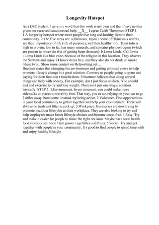 Longevity Hotspot
As a DSC student, I give my word that this work is my own and that I have neither
given nor received unauthorized help. __X__ I agree Caleb Thompson STEP 1:
1.A longevity hotspot where more people live long and healthy lives in their
community. 2.The five areas are: a.Okinawa, Japan i.Some of Okinawa s secrets,
are their importance of life (life of purpose), and their healthy tofu. Their tofu is
high in protein, low in fat, has many minerals, and contains phytoestrogens (which
are proven to lower the risk of getting heart diseases). b.Loma Linda, California
i.Loma Linda is a blue zone, because of the religion in this location. They observe
the Sabbath and enjoy 24 hours stress free, and they also do not drink or smoke
(these two... Show more content on Helpwriting.net ...
Buettner states that changing the environment and getting political views to help
promote lifestyle change is a good solution. Contrary to people going to gyms and
paying for diets that don t benefit them. 5.Buettner believes that doing several
things can help with obesity. For example, don t just focus on diets. You should
diet and exercise to try and lose weight. There isn t just one magic solution
basically. STEP 5: 1.Environment. In environment, you could make more
sidewalks or places to travel by foot. That way, you re not relying on your car to go
2 miles away from home. Instead, try being active. 2.Volunteer. Find opportunities
in your local community to gather together and help your environment. There will
always be trash and litter to pick up. 3.Workplace. Businesses are now trying to
promote healthier lifestyles at their workplace. They are also looking to try and
help employees make better lifestyle choices and become stress free. 4.Easy. Try
and make it easier for people to make the right decision. Maybe have local health
food stores or sell local farm grown vegetables and fruits. 5.Social. Try and get
together with people in your community. It s good to find people to spend time with
and enjoy healthy lifestyle
 
