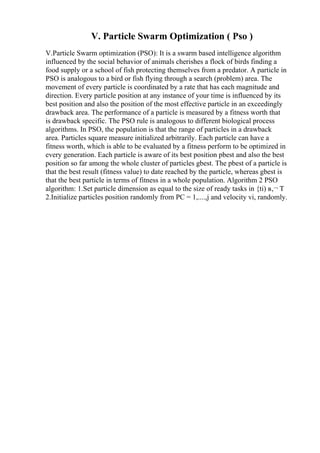 V. Particle Swarm Optimization ( Pso )
V.Particle Swarm optimization (PSO): It is a swarm based intelligence algorithm
influenced by the social behavior of animals cherishes a flock of birds finding a
food supply or a school of fish protecting themselves from a predator. A particle in
PSO is analogous to a bird or fish flying through a search (problem) area. The
movement of every particle is coordinated by a rate that has each magnitude and
direction. Every particle position at any instance of your time is influenced by its
best position and also the position of the most effective particle in an exceedingly
drawback area. The performance of a particle is measured by a fitness worth that
is drawback specific. The PSO rule is analogous to different biological process
algorithms. In PSO, the population is that the range of particles in a drawback
area. Particles square measure initialized arbitrarily. Each particle can have a
fitness worth, which is able to be evaluated by a fitness perform to be optimized in
every generation. Each particle is aware of its best position pbest and also the best
position so far among the whole cluster of particles gbest. The pbest of a particle is
that the best result (fitness value) to date reached by the particle, whereas gbest is
that the best particle in terms of fitness in a whole population. Algorithm 2 PSO
algorithm: 1.Set particle dimension as equal to the size of ready tasks in {ti) в‚¬ T
2.Initialize particles position randomly from PC = 1,....,j and velocity vi, randomly.
 