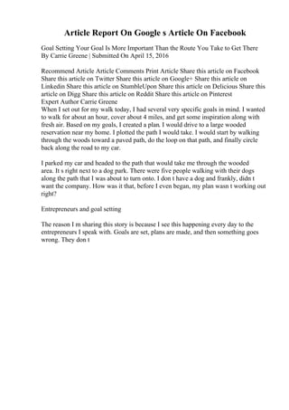 Article Report On Google s Article On Facebook
Goal Setting Your Goal Is More Important Than the Route You Take to Get There
By Carrie Greene | Submitted On April 15, 2016
Recommend Article Article Comments Print Article Share this article on Facebook
Share this article on Twitter Share this article on Google+ Share this article on
Linkedin Share this article on StumbleUpon Share this article on Delicious Share this
article on Digg Share this article on Reddit Share this article on Pinterest
Expert Author Carrie Greene
When I set out for my walk today, I had several very specific goals in mind. I wanted
to walk for about an hour, cover about 4 miles, and get some inspiration along with
fresh air. Based on my goals, I created a plan. I would drive to a large wooded
reservation near my home. I plotted the path I would take. I would start by walking
through the woods toward a paved path, do the loop on that path, and finally circle
back along the road to my car.
I parked my car and headed to the path that would take me through the wooded
area. It s right next to a dog park. There were five people walking with their dogs
along the path that I was about to turn onto. I don t have a dog and frankly, didn t
want the company. How was it that, before I even began, my plan wasn t working out
right?
Entrepreneurs and goal setting
The reason I m sharing this story is because I see this happening every day to the
entrepreneurs I speak with. Goals are set, plans are made, and then something goes
wrong. They don t
 