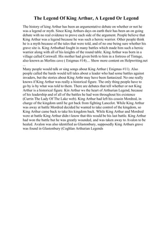 The Legend Of King Arthur, A Legend Or Legend
The history of king Arthur has been an argumentative debate on whether or not he
was a legend or myth. Since King Arthurs days on earth their has been an on going
debate with no real evidence to prove each side of the argument. People believe that
King Arthur was a legend because he was such a heroic warrior. Other people think
he is a myth because of the tales that were told, and of no one being sure whether his
grave site is. King Arthurhad fought in many battles which made him such a heroic
warrior along with all of his knights of the round table. King Arthur was born in a
village called Cornwall. His mother had given birth to him in a fortress of Tintage,
also known as Merlins cave ( Enigmas #14).... Show more content on Helpwriting.net
...
Many people would talk or sing songs about King Arthur ( Enigmas #11). Also
people called the bards would tell tales about a leader who had some battles against
invaders, but the stories about King Arthr may have been fantasized. No one really
knows if King Arthur was really a historical figure. The only thing people have to
go by is by what was told to them. There are debates that tell whether or not King
Arthur is a historical figure. Kin Arthur ws the heart of Arthurian Legend, because
of his leadership and of all of the battles he had won throughout his existence
(Currin The Lady Of The Lake web). King Arthur had left his cousin Mordred, in
charge of the kingdom until he got back from fighting Lancelot. While King Arthur
was away at battle Mordred decided he wanted to take control of the kingdom, so
King Arthur came back to take his kingdom back. While King Arthur and Mordred
were at battle King Arthur didn t know that this would be his last battle. King Arthur
had won the battle but he was greatly wounded, and was taken away to Avalon to be
healed. Avalon was also identified as Glastonbury, supposedly King Arthurs grave
was found in Glastonbury (Coghlan Arthurian Legends
 