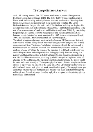 The Large Bathers Analysis
As a 19th century painter, Paul CГ©zanne was known to be one of the greatest
Post Impressionist artist (Bauer, 2016). The skills that CГ©zanne implemented in
his art work include using a vivid pallet and sensitive brushstrokes. By using these
techniques, it makes the painting look more radiant and complex. The Large
Bathers is known to be part of a series called The Bathers, and they are displayed in
different museums such as London and Philadelphia. The Bathers is considered to be
one of the masterpieces of modern art and his finest art (Bauer, 2016). By examining
his paintings, CГ©zanne seems to studying nude and exploring the connections
between people. Most of his work was started in 1897, but was not completed until
1906. His traditions... Show more content on Helpwriting.net ...
The visual perception of exudes a relaxed and calm aura. CГ©zanne uses light and
dark blues to create a cloudy affect, while also using a yellow and gold tone to have
some source of light. The tone of each bather contrast well with the background. It
blends well with the trees and the river. The mood is very calm and collected. This
analysis is based off of just the colors of the painting. It is difficult to tell when you
are looking at it from a virtual perspective. Being physically there and seeing it in
person would give the painting a slightly different feeling. Imagining the painting in
real life, I could sense the mood to be very symbolic or mystical. It gives a sense of
classical myths and history. The painting would stand out more and the colors would
be more noticeable to analyze. Through the physical aspect, I could imagine the brush
strokes to be obvious but smooth at the same time. Paul CГ©zanne was known to use
obvious brush stroke, as it gives his work an unfinished quality. Through pictures, you
cannot tell whether he uses that technique. It looks very clean and sharp through the
online picture. Overall, through virtual or a physical perspective, the painting gives a
harmonized and balanced
 