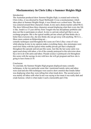 Mockumentary In Chris Lilley s Summer Heights High
Introduction:
The Australian produced show Summer Heights High, is created and written by
Chris Lilley, it was directed by Stuart McDonald. It was a mockumentary which
takes place at Summer Heights Heigh, it was filmed over a school term. The show
was centered around three characters Jonah, Ja mie and a drama teacher called Mr.G.
The show followed these three characters around displaying what their every day life
is like. Jonah is a 13 year old boy from Tongah who has disciplinary problems and
does not like to participate at school. Ja mie is a private school girl that is on an
exchange program. She is the typical snobby private school girl that thinks she is
better then everyone else, she also thinks she can get away with anything. Mr G is ...
Show more content on Helpwriting.net ...
comedic techniques used throughout this scene are Chris Lilley s tone of voice
while playing Ja mie in my opinion makes everything funny, also stereotypes were
used were funny with the typical white snobby private girl that is displayed
throughout this episode and not just this scene. Just like the last scene satire was
again used along with taboo, a lot of the comedy portrayed in this television show
has a lot to do with satire and taboo. Pseudo science is portrayed a lot throughout
this scene with the sayings Ja mie with how she will get pregnant and how she is
going to leave home at 18.
Conclusion:
To conclude, the Summer Heights High program displayed many comedic
techniques, in the two particular scene that i mentioned mainly satire and taboo
were used and also film techniques were used to show emotion that Jonahs father
was displaying when they were telling him what Jonah drew. The second scene it
was mainly all taboo with what Ja mie was saying to her mum it was really dark and
crude humour, which is what made it such a memorable part if the
 