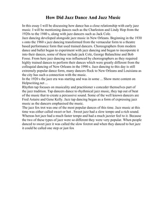 How Did Jazz Dance And Jazz Music
In this essay I will be discussing how dance has a close relationship with early jazz
music. I will be mentioning dances such as the Charleston and Lindy Hop from the
1920s to the 1940 s, along with jazz dancers such as Jack Cole.
Jazz dancing developed alongside jazz music in New Orleans. Beginning in the 1930
s onto the 1960 s jazz dancing transformed from the vernacular form to a theatre
based performance form that used trained dancers. Choreographers from modern
dance and ballet began to experiment with jazz dancing and began to incorporate it
into their dances, some of these include jack Cole, George Balanchine and Bob
Fosse. From here jazz dancing was influenced by choreographers as they required
highly trained dances to perform their dances which were greatly different from the
colloquial dancing of New Orleans in the 1990 s. Jazz dancing to this day is still
extremely popular dance form, many dancers flock to New Orleans and Louisiana as
the city has such a connection with the music.
In the 1920 s the jazz era was starting and was in some ... Show more content on
Helpwriting.net ...
Rhythm tap focuses on musicality and practitioner s conceder themselves part of
the jazz tradition. Tap dancers dance to rhythmical jazz music, they tap out of beat
of the music that to create a percussive sound. Some of the well known dancers are
Fred Astaire and Gene Kelly. Jazz tap dancing began as a form of expressing jazz
music as the dancers emphasised the music.
The jazz fox trot was one of the most popular dances of this time. Jazz music at this
time was either called sweet or hot . Sweet jazz had a slow tempo and a rich sound.
Whereas hot jazz had a much faster tempo and had a much jazzier feel to it. Because
the two of these types of jazz were so different they were very popular. When people
danced to sweet jazz it was called the slow foxtrot and when they danced to hot jazz
it could be called one step or just fox
 