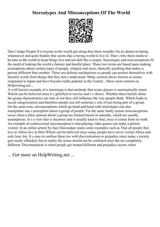 Stereotypes And Misconceptions Of The World
Don t Judge People If everyone in the world got along then there wouldn t be no drama or hating
whatsoever and quite frankly that seems like a boring world to live in. That s why there needs to
be hate in the world to keep things live and not dull like a utopia. Stereotypes and misconceptions fit
the mold of making the world a funnier and hateful place. These two terms are based upon making
assumptions about certain types of people, religion and races, basically anything that makes a
person different than another. These are defense mechanisms so people can protect themselves with
harmful words from things that they don t understand. Many cartoon shows known as anime
originated in Japan and have become really popular in the United... Show more content on
Helpwriting.net ...
A well known example of a stereotype is that anybody that wears glasses is automatically smart.
Which can be believed since it s glorified in movies and t.v shows. Whether these beliefs about
the group characteristics are true or not they still influence the way people think. Which leads to
social categorization and therefore people can tell someone s role of just being part of a group.
On the same note, misconceptions which go hand and hand with stereotypes can also
manipulate one s perception about a group of people. For the same faulty reason misconceptions
occur when a false opinion about a group are formed based on untruths, which are usually
assumptions. It s a view that is incorrect and is usually hard to find, since it comes from no truth.
An example of controversial misconception is that playing video games can make a person
violent. In an online article by Inez Dawoodjee states some examples such as That all people that
live in Africa live in Huts Which can be believed since many people have never visited Africa and
only hear lies. It s easy to confuse these too with discrimination or prejudice since today s society
gets easily offended, but in reality the terms should not be confused since the are completely
different. Discrimination is when people get treated different and prejudice occurs when
... Get more on HelpWriting.net ...
 